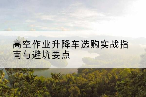 昭通升降车怎么选-高空作业升降车选购实战指南与避坑要点