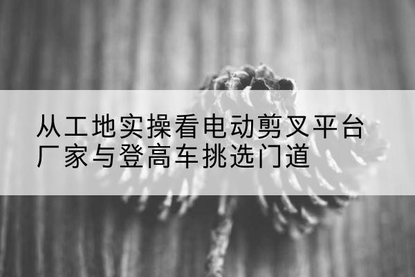 昭通电动剪叉升降平台厂家-从工地实操看电动剪叉平台厂家与登高车挑选门道