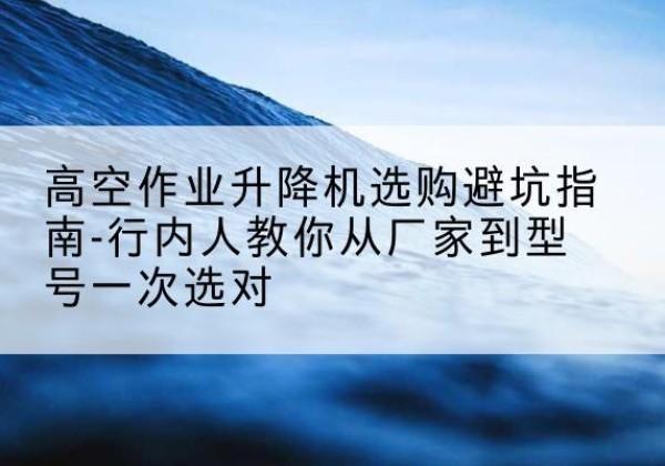 昭通升降平台厂家-高空作业升降机选购避坑指南-行内人教你从厂家到型号一次选对