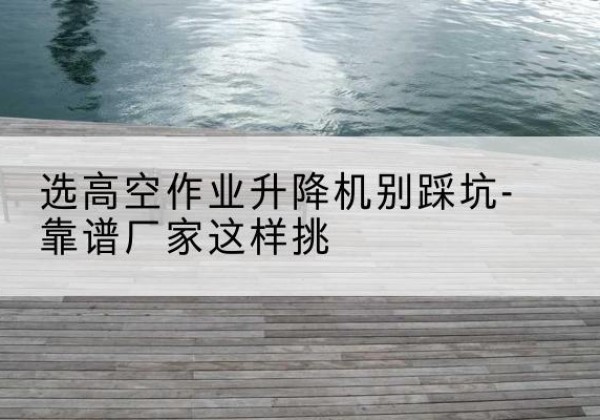 昭通剪叉式升降机厂家-选高空作业升降机别踩坑-靠谱厂家这样挑