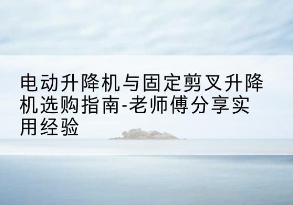 昭通电动升降机怎么选-电动升降机与固定剪叉升降机选购指南-老师傅分享实用经验
