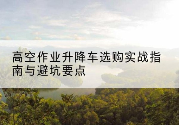 昭通升降车怎么选-高空作业升降车选购实战指南与避坑要点