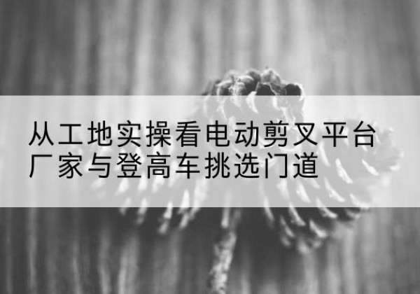 昭通电动剪叉升降平台厂家-从工地实操看电动剪叉平台厂家与登高车挑选门道
