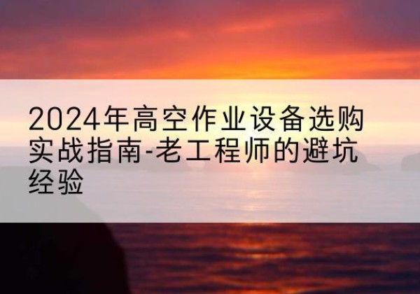 昭通高空作业升降机厂家推荐-2024年高空作业设备选购实战指南-老工程师的避坑经验