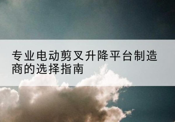 昭通电动剪叉升降平台厂家-专业电动剪叉升降平台制造商的选择指南